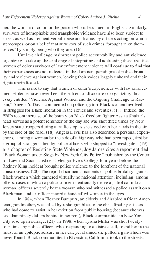 Lavw Enforcment Violence Against Women of Color- Andrea J. Ritchic 4  ner, the woman of color, or the person who is less fluent in English. Similarly, survivors of homophobic and transphobic violence have also been subject to arrest, as well as frequent verbal abuse and blame, by officers acting on similar stereotypes. or on a belief that survivors of such crimes “brought in on them- selves” by simply being who they are. (16)  Until we challenge mainstream police accountability and antiviolence organizing to take up the challenge of integrating and addressing these realities, women of color survivors of law enforcement violence will continue to find that their experiences are not reflected in the dominant paradigms of police brutal- ity and violence against women, leaving their voices largely unheard and their rights unvindicated.  ‘This is not to say that women of color’s experiences with law enforce- ment violence have never been the subject of discourse or organizing. In an essay entitled “Violence Against Women and the Ongoing Challenge to Rac- ism.” Angela Y. Davis commented on police against Black women involved in struggles for Black liberation in the sixties and seventies. (17) Indeed, the FBI’s recent increase of the bounty on Black freedom fighter Assata Shakur’s head serves as a potent reminder of the day she was shot three times by New Jersey state troopers during a traffic stop as she stood with her hands in the air by the side of the road. (18) Angela Davis has also described a personal experi- ence of finding a woman by the side of a highway who had been raped, first by a group of strangers, then by police officers who stopped to “investigate.” (19) In a chapter of Resisting State Violence, Joy James cites a report entitled “Black Women under Siege by New York City Police,” published by the Center for Law and Social Justice at Medgar Evers College four years before the Rodney King incident brought police violence to the forefront of the national consciousness. (20) The report documents incidents of police brutality against Black women which garnered virtually no national attention, including, among others, cases in which a police officer intentionally drove a patrol car into a woman, officers severely beat a woman who had witnessed a police assault on a Black man, and an officer maced a handeuffed women in the eyes.  In 1984, when Eleanor Bumpurs, an elderly and disabled African Amer- ican grandmother, was killed by a shotgun blast to the chest fired by officers who had come to assist in her eviction from public housing (because she was less than ninety dollars behind in her rent), Black communities in New York City rose up in outrage. (21) In 1998, when Tyisha Miller was shot twenty- four times by police officers who, responding to a distress call, found her in the midst of an epileptic seizure in her car, yet claimed she pulled a gun-which was never found- Black communities in Riverside, California, took to the streets.  
